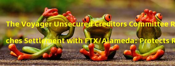 The Voyager Unsecured Creditors Committee Reaches Settlement with FTX/Alameda: Protects Resources and Benefits Creditors