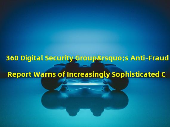 360 Digital Security Group’s Anti-Fraud Report Warns of Increasingly Sophisticated Camouflage Tactics