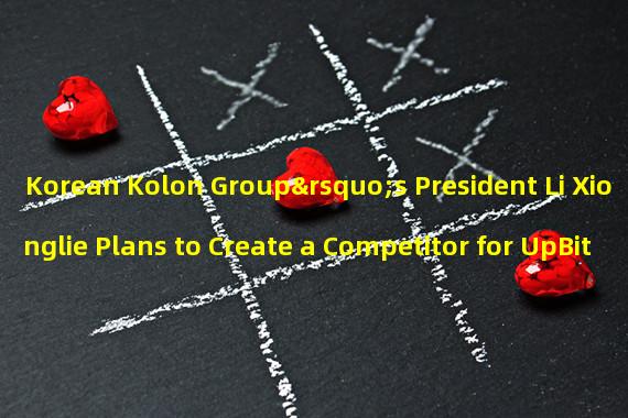 Korean Kolon Group’s President Li Xionglie Plans to Create a Competitor for UpBit