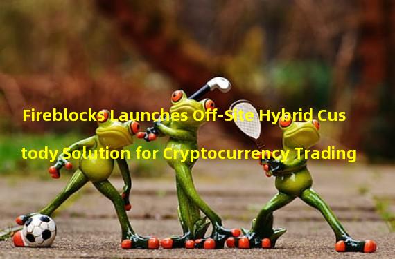 Fireblocks Launches Off-Site Hybrid Custody Solution for Cryptocurrency Trading