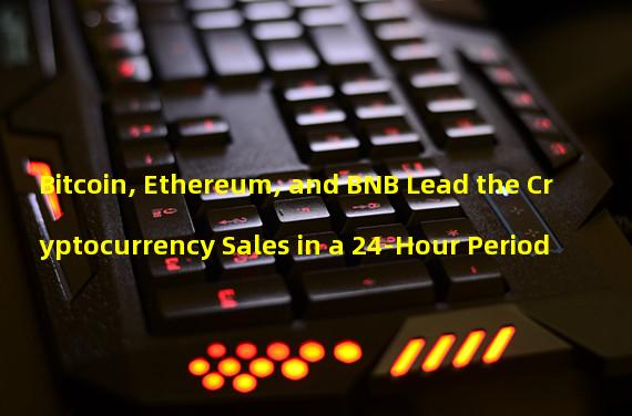 Bitcoin, Ethereum, and BNB Lead the Cryptocurrency Sales in a 24-Hour Period