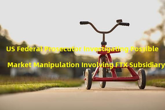 US Federal Prosecutor Investigating Possible Market Manipulation Involving FTX Subsidiary