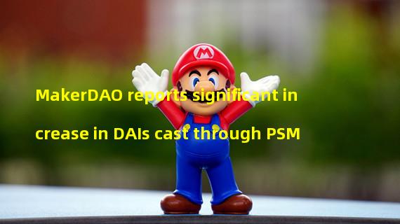 MakerDAO reports significant increase in DAIs cast through PSM