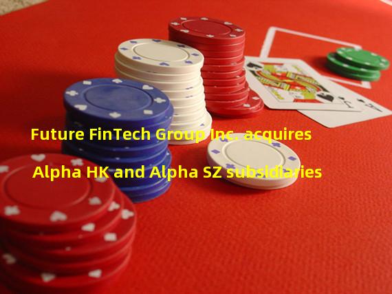 Future FinTech Group Inc. acquires Alpha HK and Alpha SZ subsidiaries