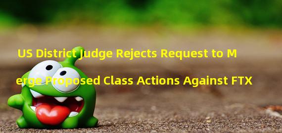 US District Judge Rejects Request to Merge Proposed Class Actions Against FTX