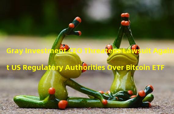 Gray Investment CEO Threatens Lawsuit Against US Regulatory Authorities Over Bitcoin ETF