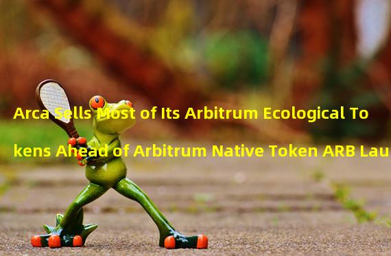 Arca Sells Most of Its Arbitrum Ecological Tokens Ahead of Arbitrum Native Token ARB Launch