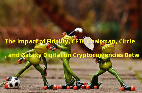 The Impact of Fidelity, CFTC Chairman, Circle, and Galaxy Digital on Cryptocurrencies Between 12:00-21:00