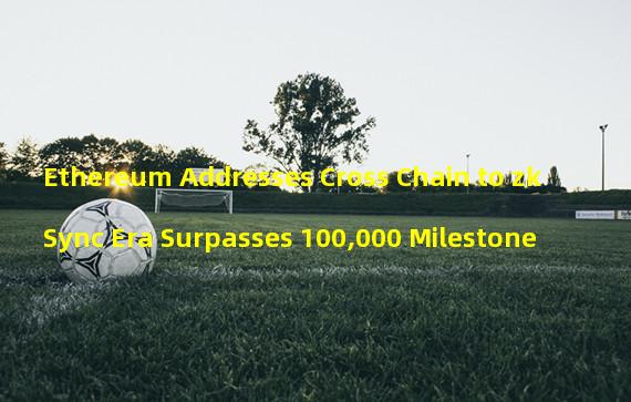 Ethereum Addresses Cross Chain to zkSync Era Surpasses 100,000 Milestone