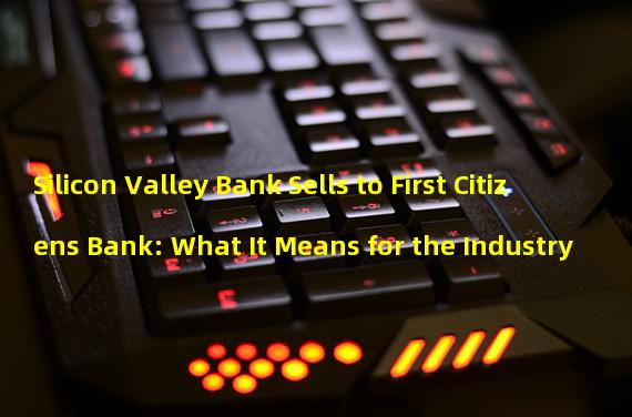 Silicon Valley Bank Sells to First Citizens Bank: What It Means for the Industry