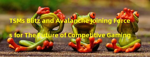 TSMs Blitz and Avalanche Joining Forces for The Future of Competitive Gaming