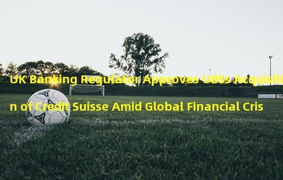 UK Banking Regulator Approves UBSs Acquisition of Credit Suisse Amid Global Financial Crisis