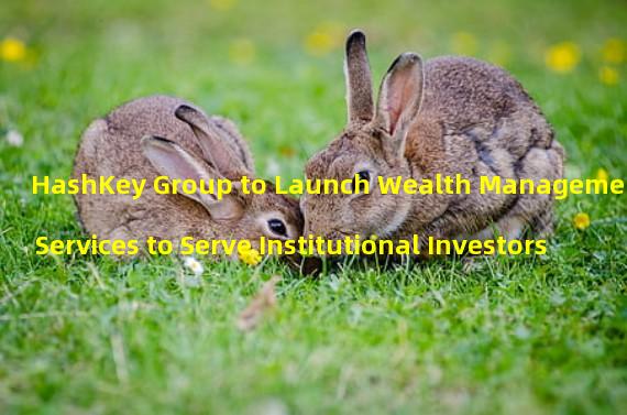 HashKey Group to Launch Wealth Management Services to Serve Institutional Investors