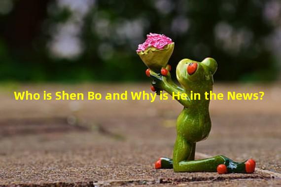 Who is Shen Bo and Why is He in the News?