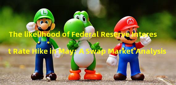 The likelihood of Federal Reserve Interest Rate Hike in May: A Swap Market Analysis