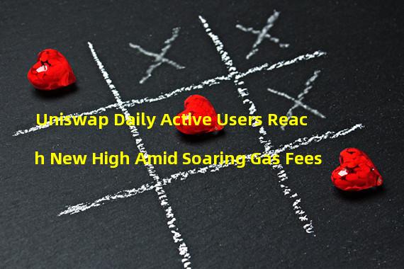 Uniswap Daily Active Users Reach New High Amid Soaring Gas Fees