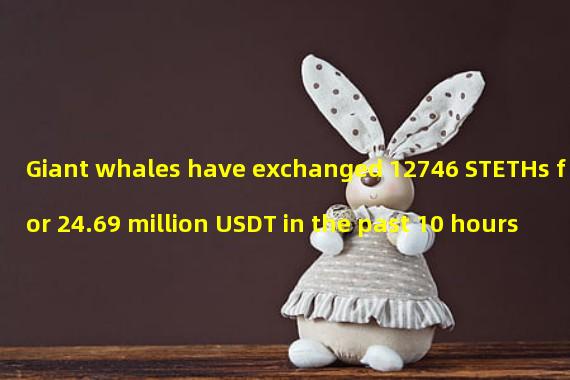 Giant whales have exchanged 12746 STETHs for 24.69 million USDT in the past 10 hours