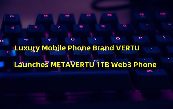 Luxury Mobile Phone Brand VERTU Launches METAVERTU 1TB Web3 Phone