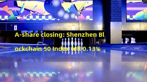 A-share closing: Shenzhen Blockchain 50 Index fell 0.13%