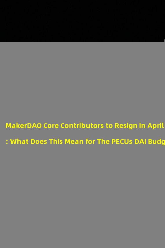 MakerDAO Core Contributors to Resign in April: What Does This Mean for The PECUs DAI Budget Flow?