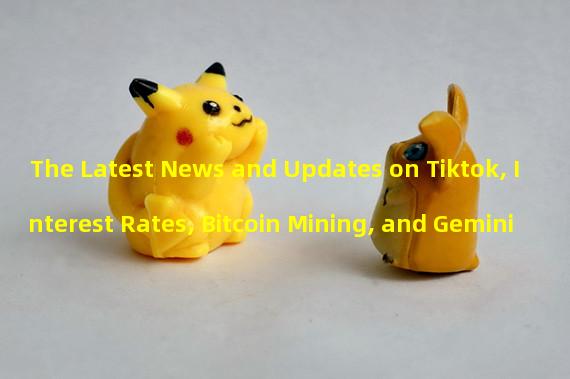 The Latest News and Updates on Tiktok, Interest Rates, Bitcoin Mining, and Gemini