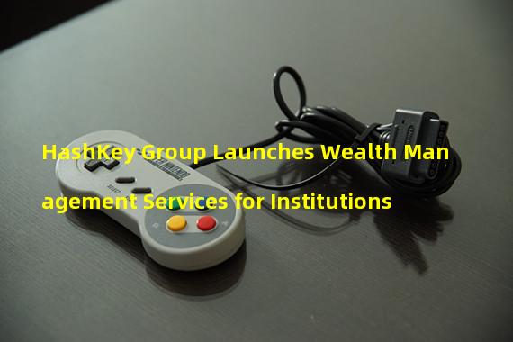 HashKey Group Launches Wealth Management Services for Institutions