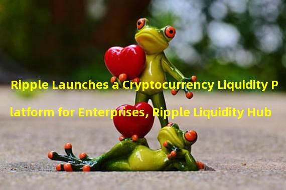 Ripple Launches a Cryptocurrency Liquidity Platform for Enterprises, Ripple Liquidity Hub