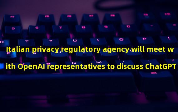 Italian privacy regulatory agency will meet with OpenAI representatives to discuss ChatGPT ban