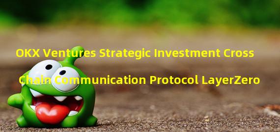 OKX Ventures Strategic Investment Cross Chain Communication Protocol LayerZero