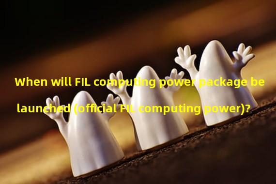 When will FIL computing power package be launched (official FIL computing power)?
